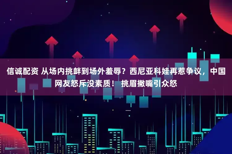信诚配资 从场内挑衅到场外羞辱？西尼亚科娃再惹争议，中国网友怒斥没素质！ 挑眉撇嘴引众怒