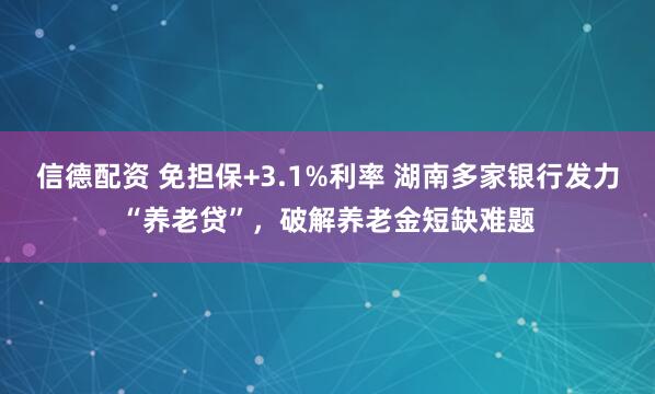 信德配资 免担保+3.1%利率 湖南多家银行发力“养老贷”，破解养老金短缺难题