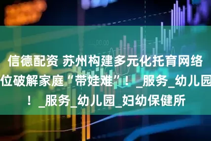 信德配资 苏州构建多元化托育网络，近6万个托位破解家庭“带娃难”！_服务_幼儿园_妇幼保健所