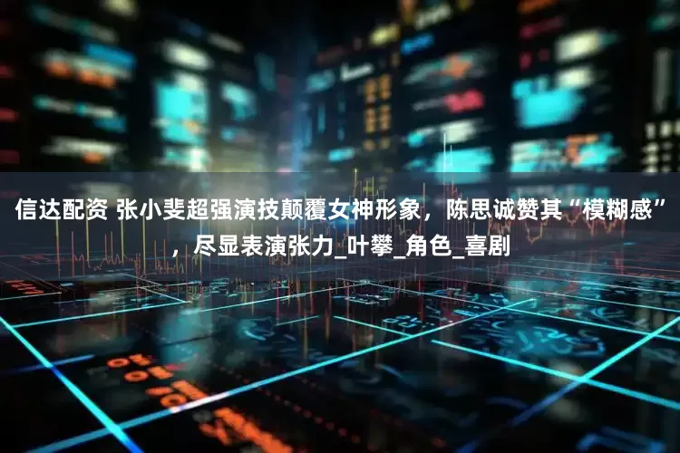 信达配资 张小斐超强演技颠覆女神形象，陈思诚赞其“模糊感”，尽显表演张力_叶攀_角色_喜剧