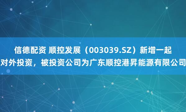信德配资 顺控发展（003039.SZ）新增一起对外投资，被投资公司为广东顺控港昇能源有限公司