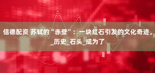 信德配资 苏轼的“赤壁”：一块红石引发的文化奇迹。_历史_石头_成为了