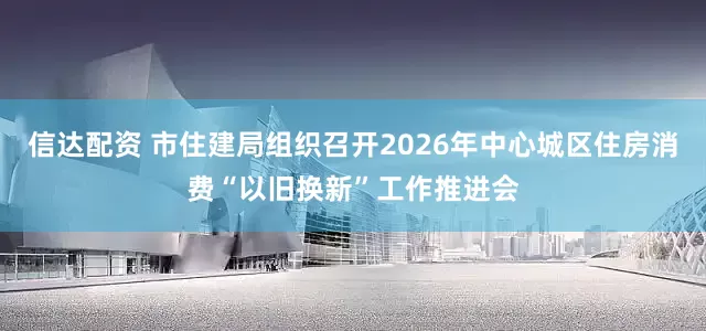 信达配资 市住建局组织召开2026年中心城区住房消费“以旧换新”工作推进会