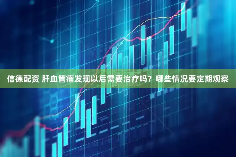 信德配资 肝血管瘤发现以后需要治疗吗？哪些情况要定期观察