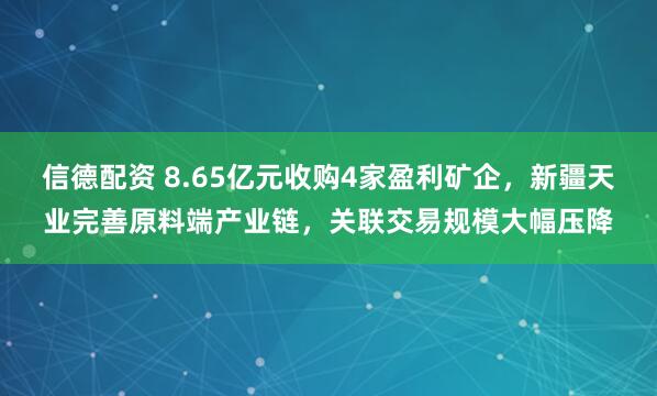 信德配资 8.65亿元收购4家盈利矿企，新疆天业完善原料端产业链，关联交易规模大幅压降